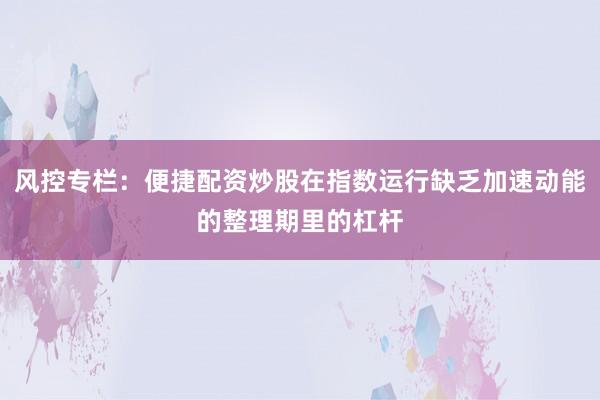 风控专栏：便捷配资炒股在指数运行缺乏加速动能的整理期里的杠杆