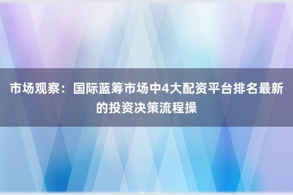 市场观察：国际蓝筹市场中4大配资平台排名最新的投资决策流程操