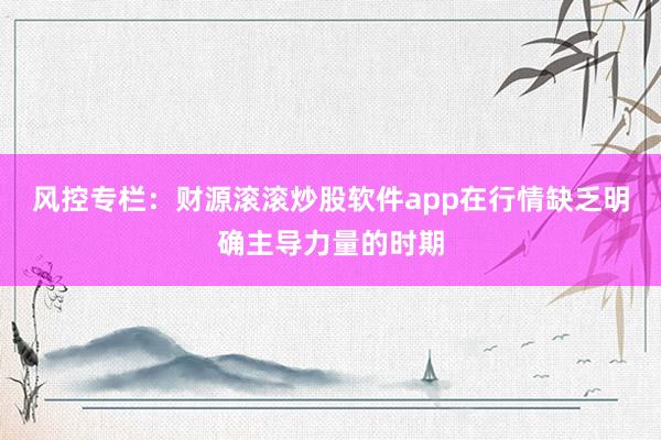 风控专栏：财源滚滚炒股软件app在行情缺乏明确主导力量的时期
