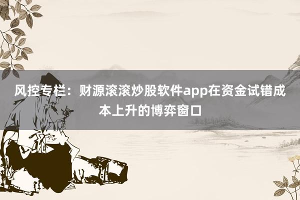 风控专栏：财源滚滚炒股软件app在资金试错成本上升的博弈窗口
