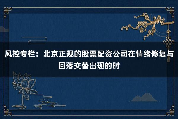 风控专栏：北京正规的股票配资公司在情绪修复与回落交替出现的时