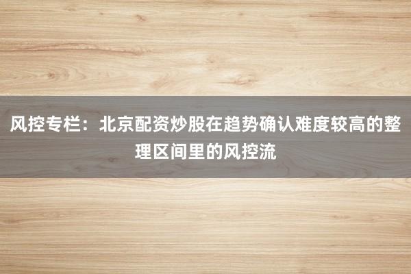 风控专栏：北京配资炒股在趋势确认难度较高的整理区间里的风控流