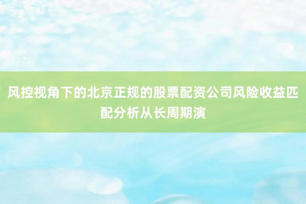 风控视角下的北京正规的股票配资公司风险收益匹配分析从长周期演
