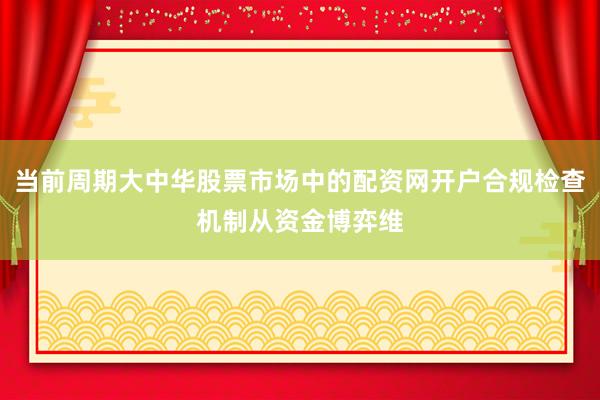 当前周期大中华股票市场中的配资网开户合规检查机制从资金博弈维