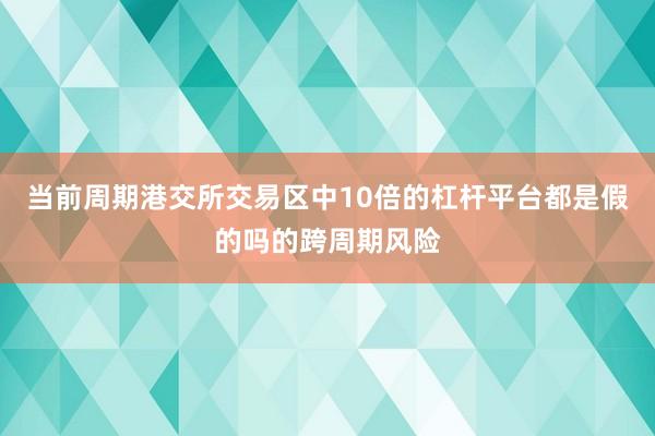 当前周期港交所交易区中10倍的杠杆平台都是假的吗的跨周期风险