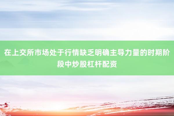 在上交所市场处于行情缺乏明确主导力量的时期阶段中炒股杠杆配资