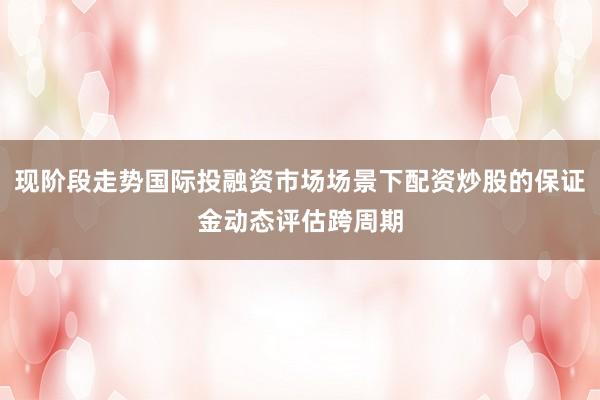 现阶段走势国际投融资市场场景下配资炒股的保证金动态评估跨周期