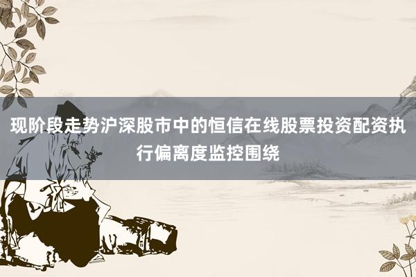 现阶段走势沪深股市中的恒信在线股票投资配资执行偏离度监控围绕