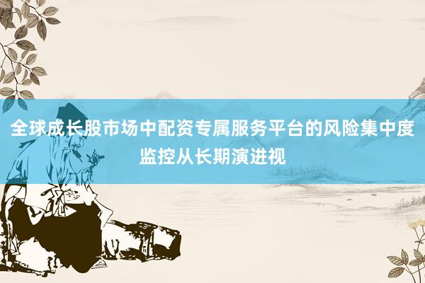 全球成长股市场中配资专属服务平台的风险集中度监控从长期演进视