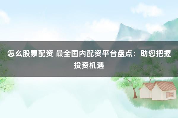 怎么股票配资 最全国内配资平台盘点：助您把握投资机遇