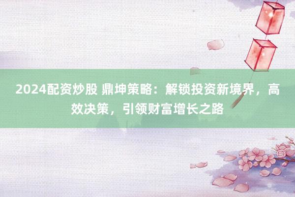 2024配资炒股 鼎坤策略：解锁投资新境界，高效决策，引领财富增长之路
