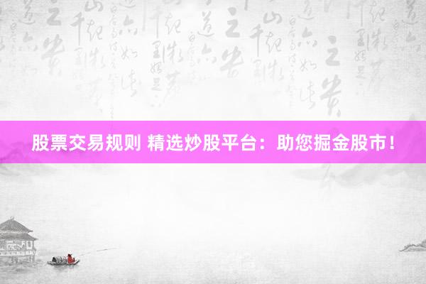 股票交易规则 精选炒股平台：助您掘金股市！