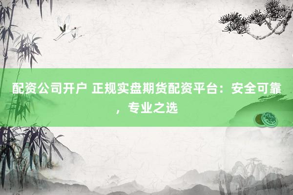 配资公司开户 正规实盘期货配资平台：安全可靠，专业之选