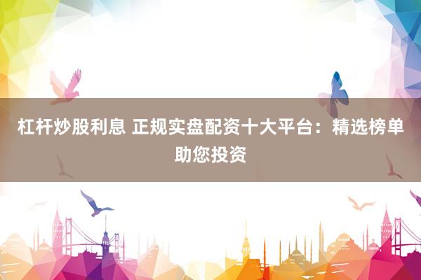 杠杆炒股利息 正规实盘配资十大平台：精选榜单助您投资