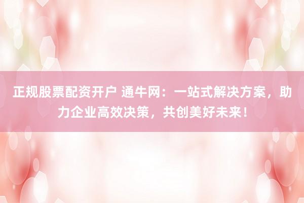 正规股票配资开户 通牛网：一站式解决方案，助力企业高效决策，共创美好未来！