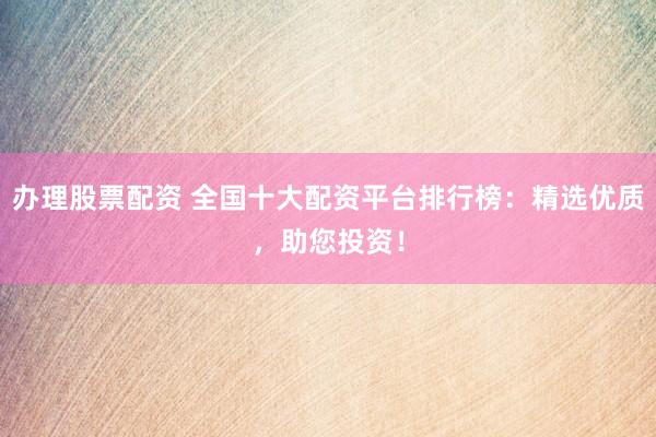 办理股票配资 全国十大配资平台排行榜：精选优质，助您投资！