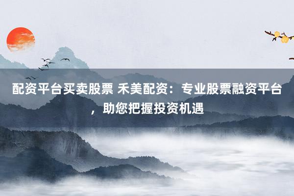 配资平台买卖股票 禾美配资：专业股票融资平台，助您把握投资机遇