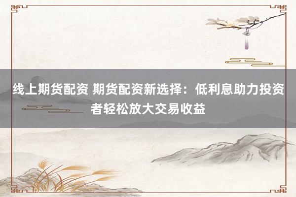 线上期货配资 期货配资新选择：低利息助力投资者轻松放大交易收益