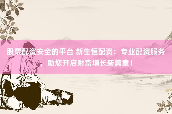 股票配资安全的平台 新生恒配资：专业配资服务，助您开启财富增长新篇章！