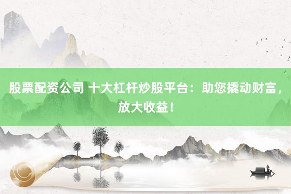 股票配资公司 十大杠杆炒股平台：助您撬动财富，放大收益！