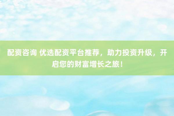 配资咨询 优选配资平台推荐，助力投资升级，开启您的财富增长之旅！