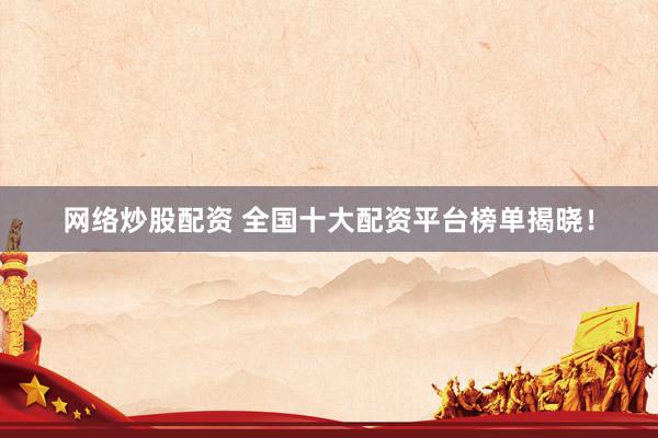 网络炒股配资 全国十大配资平台榜单揭晓！