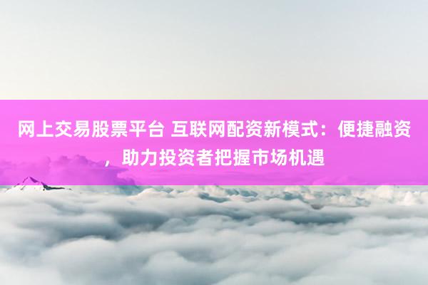 网上交易股票平台 互联网配资新模式：便捷融资，助力投资者把握市场机遇