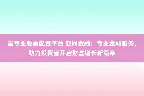 最专业股票配资平台 亚晶金融：专业金融服务，助力投资者开启财富增长新篇章