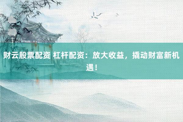 财云股票配资 杠杆配资：放大收益，撬动财富新机遇！