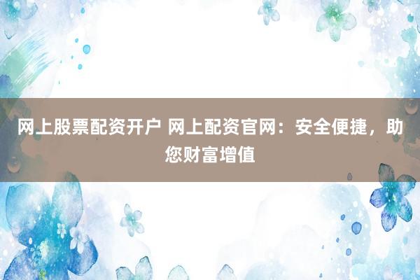 网上股票配资开户 网上配资官网：安全便捷，助您财富增值