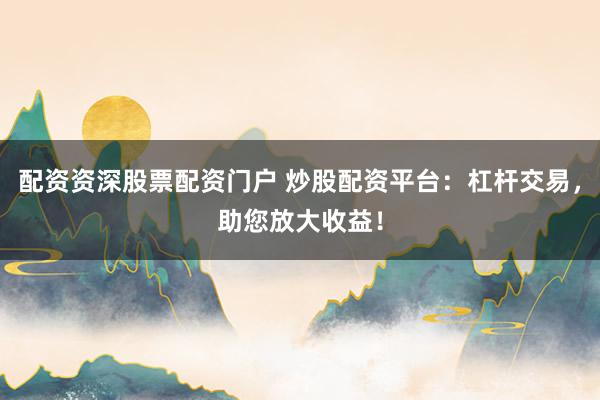 配资资深股票配资门户 炒股配资平台：杠杆交易，助您放大收益！