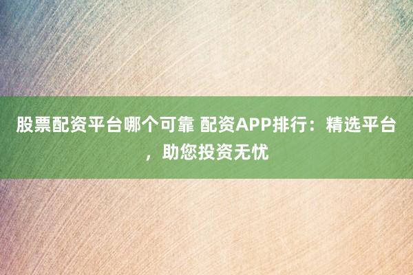 股票配资平台哪个可靠 配资APP排行：精选平台，助您投资无忧