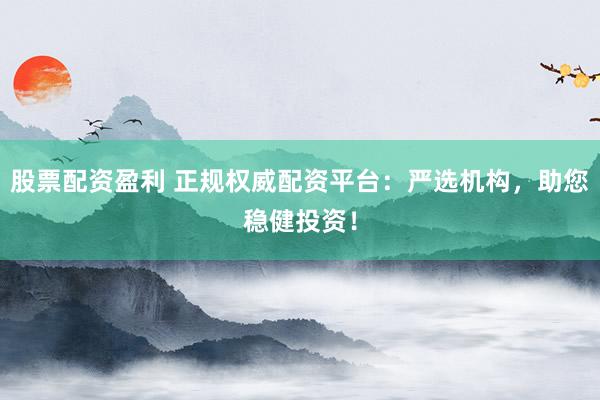 股票配资盈利 正规权威配资平台：严选机构，助您稳健投资！