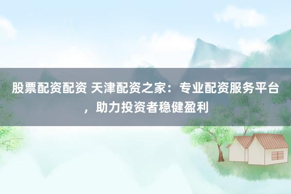 股票配资配资 天津配资之家：专业配资服务平台，助力投资者稳健盈利