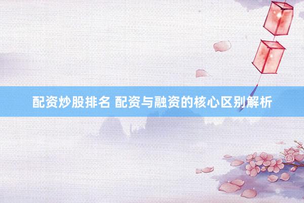配资炒股排名 配资与融资的核心区别解析