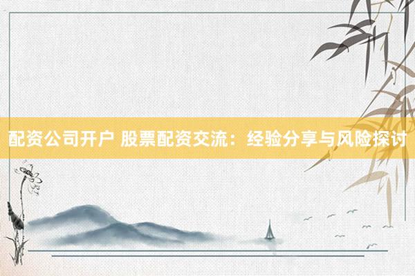 配资公司开户 股票配资交流：经验分享与风险探讨