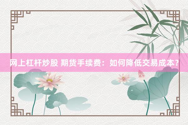 网上杠杆炒股 期货手续费：如何降低交易成本？